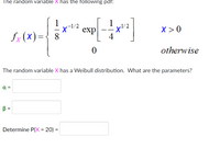 The random variable X has the following pdf:
1
-1/2
exp
X > 0
fx (X)={ 8
otherwise
The random variable X has a Weibull distribution. What are the parameters?
a =
B =
Determine P(X = 20) =
