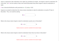 James is supposed to take medication every night, but sometimes he forgets. He forgets to take his medication 3%
of the time. Let X be the number of days next month (December) that James forgets to take his medication at
night.
X has a binomial distribution with parameters n = 31 and p = 0.03.
Suppose we wanted to determine the chance James remembers to take his medication on exactly 27 days in
December. Thus, we would be seeking
P(X =
What is the chance James forgets to take his medication exactly once in December?
P(X = 1) =
%
Express answer as a percent, rounded to the nearest integer.
What is the chance James forgets to take his medication fewer than two times in December?
P(X < 2) =
%
Express answer as a percent, rounded to the nearest integer.
