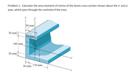 Problem 1. Calculate the area moment of inertia of the beam cross-section shown about the x' and y'
axes, which pass through the centroid of the area.
y
30 mm
30 mm
70 mm
140 mm
30 mm
x'
170 mm
30 mm
