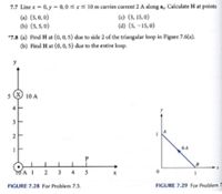 7.7 Line x = 0, y = 0,0 szs 10 m carries current 2 A along a,. Calculate H at points
(a) (5,0, 0)
(c) (5, 15,0)
(b) (5, 5, 0)
(d) (5, -15, 0)
*7.8 (a) Find H at (0, 0, 5) due to side 2 of the triangular loop in Figure 7.6(a).
(b) Find H at (0,0, 5) due to the entire loop.
5 ) 10 A
3
2
6 A
TOA I
2
3
4
FIGURE 7.28 For Problem 7.3.
FIGURE 7.29 For Problem 7
