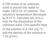 0.700 moles of an unknown
solid is placed into water to
make 150.0 mL of solution. The
solution's temperature decreases
by 8.91°C. Calculate AH, in kJ/
mol, for the dissolution of the
unknown solid. (The specific heat
of the solution is 4.184 J/g•°C
and the density of the solution is
1.02 g/mL).
