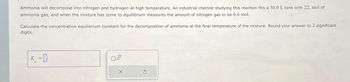 Ammonia will decompose into nitrogen and hydrogen at high temperature. An industrial chemist studying this reaction fills a 50.0 L tank with 22. mol of
ammonia gas, and when the mixture has come to equilibrium measures the amount of nitrogen gas to be 6.6 mol.
Calculate the concentration equilibrium constant for the decomposition of ammonia at the final temperature of the mixture. Round your answer to 2 significant
digits.
K-0
C
=
x10
X