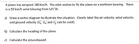 A plane has airspeed 280 km/h. The pilot wishes to fly the plane on a northern bearing. There
is a 50 km/h wind blowing from S45°W.
a) Draw a vector diagram to illustrate the situation. Clearly label the air velocity, wind velocity
and ground velocity (Va, Vw and vg can be used).
b) Calculate the heading of the plane.
c) Calculate the groundspeed.
