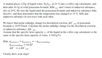 A student places 125g of liquid water, H,01), at 24 °C into a coffee-cup calorimeter, and
then adds 10.5g of solid potassium bromide, KBr (s) , and 1.6mol of unknown substance,
also at 24°C. He stirs the liquid until the potassium bromide and unknown substance fully
dissolve, and then determines that the temperature has changed to 19 °C. KBr and
unknown substance do not react with each other.
We know that molar enthalpy change for dissolution reaction, AH
bromide is 18357J/mol. Calculate the molar enthalpy change for the dissolution reaction
of unknown substance, AH sol·
sol
of potassium
Assume that the specific heat capacity, c, of the liquid in the coffee-cup calorimeter is the
same as the specific heat capacity of water, 4.18J/(g°C).
Hint: 9system 1+ ąsystem 2
-Asurrounding
Isurrounding = MCAT
AH° = n AH sol
Clearly show your steps!
