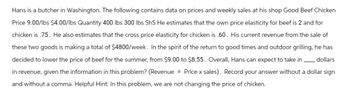Hans is a butcher in Washington. The following contains data on prices and weekly sales at his shop Good Beef Chicken
Price 9.00/lbs $4.00/lbs Quantity 400 lbs 300 lbs ShS He estimates that the own price elasticity for beef is 2 and for
chicken is .75. He also estimates that the cross price elasticity for chicken is .60. His current revenue from the sale of
these two goods is making a total of $4800/week. In the spirit of the return to good times and outdoor grilling, he has
decided to lower the price of beef for the summer, from $9.00 to $8.55. Overall, Hans can expect to take in dollars
in revenue, given the information in this problem? (Revenue = Price x sales). Record your answer without a dollar sign
and without a comma. Helpful Hint: In this problem, we are not changing the price of chicken.