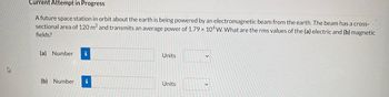 D
Current Attempt in Progress
A future space station in orbit about the earth is being powered by an electromagnetic beam from the earth. The beam has a cross-
sectional area of 120 m² and transmits an average power of 1.79 x 104 W. What are the rms values of the (a) electric and (b) magnetic
fields?
(a) Number i
Units
(b) Number i
Units