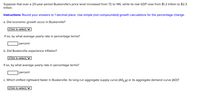 Suppose that over a 20-year period Buskerville's price level increased from 72 to 146, while its real GDP rose from $1.2 trillion to $2.3
trillion.
Instructions: Round your answers to 1 decimal place. Use simple (not compounded) growth calculations for the percentage change.
a. Did economic growth occur in Buskerville?
|(Click to select) V
If so, by what average yearly rate in percentage terms?
percent
b. Did Buskerville experience inflation?
(Click to select) ♥
If so, by what average yearly rate in percentage terms?
percent
c. Which shifted rightward faster in Buskerville: its long-run aggregate supply curve (ASLR) or its aggregate demand curve (AD)?
|(Click to select) V
