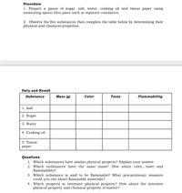 Procedure
1. Prepare a spoon of sugar, salt, water, cooking oil and tissue paper using
measuring spoon then place each in separate containers.
2. Observe the five substances then complete the table below by determining their
physical and chemical properties.
Data and Result
Substance
Mass (g)
Color
Taste
Flammability
1. Salt
2. Sugar
3. Water
4. Cooking oil
5. Tissue
раper
Questions
1. Which substances have similar physical property? Explain your answer.
2. Which substances have the same mass? How about color, taste and
flammability?
3. Which substance is said to be flammable? What precautionary measure
could you cite about flammable materials?
4. Which property is extensive physical property? How about the intensive
physical property and chemical property of matter?
