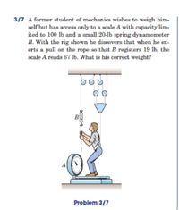 3/7 A former student of mechanics wishes to weigh him-
self but has access only to a scale A with capacity lim-
ited to 100 lb and a small 20-lb spring dynamometer
B. With the rig shown he discovers that when he ex-
erts a pull on the rope so that B registers 19 lb, the
scale A reads 67 lb. What is his correct weight?
O OO
B
Problem 3/7
