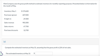 Flint Company uses the gross profit method to estimate inventory for monthly reporting purposes. Presented below is information for
the month of May.
Inventory, May 1
Purchases (gross)
Freight-in
Sales revenue
Sales returns
Purchase discounts
(a)
$174,600
607,000
29,300
983,300
67,700
12,700
Compute the estimated inventory at May 31, assuming that the gross profit is 25% of net sales.
The estimated inventory at May 31 $