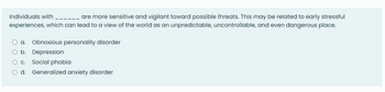 Individuals with
are more sensitive and vigilant toward possible threats. This may be related to early stressful
experiences, which can lead to a view of the world as an unpredictable, uncontrollable, and even dangerous place.
O a. Obnoxious personality disorder
O b.
Depression
O c. Social phobia
O d. Generalized anxiety disorder