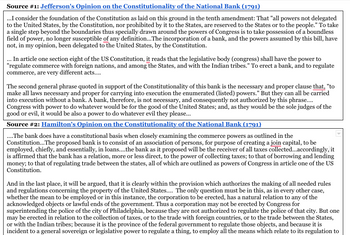 Source #1: Jefferson's Opinion on the Constitutionality of the National Bank (1791)
...I consider the foundation of the Constitution as laid on this ground in the tenth amendment: That "all powers not delegated
to the United States, by the Constitution, nor prohibited by it to the States, are reserved to the States or to the people." To take
a single step beyond the boundaries thus specially drawn around the powers of Congress is to take possession of a boundless
field of power, no longer susceptible of any definition...The incorporation of a bank, and the powers assumed by this bill, have
not, in my opinion, been delegated to the United States, by the Constitution.
... In article one section eight of the US Constitution, it reads that the legislative body (congress) shall have the power to
"regulate commerce with foreign nations, and among the States, and with the Indian tribes." To erect a bank, and to regulate
commerce, are very different acts....
The second general phrase quoted in support of the Constitutionality of this bank is the necessary and proper clause that, "to
make all laws necessary and proper for carrying into execution the enumerated (listed) powers." But they can all be carried
into execution without a bank. A bank, therefore, is not necessary, and consequently not authorized by this phrase....
Congress with power to do whatever would be for the good of the United States; and, as they would be the sole judges of the
good or evil, it would be also a power to do whatever evil they please...
Source #2: Hamilton's Opinion on the Constitutionality of the National Bank (1791)
.... The bank does have a constitutional basis when closely examining the commerce powers as outlined in the
Constitution... The proposed bank is to consist of an association of persons, for purpose of creating a join capital, to be
employed, chiefly, and essentially, in loans..... the bank as it proposed will be the receiver of all taxes collected...accordingly, it
is affirmed that the bank has a relation, more or less direct, to the power of collecting taxes; to that of borrowing and lending
money; to that of regulating trade between the states, all of which are outlined as powers of Congress in article one of the US
Constitution.
And in the last place, it will be argued, that it is clearly within the provision which authorizes the making of all needed rules
and regulations concerning the property of the United States.... The only question must be in this, as in every other case,
whether the mean to be employed or in this instance, the corporation to be erected, has a natural relation to any of the
acknowledged objects or lawful ends of the government. Thus a corporation may not be erected by Congress for
superintending the police of the city of Philadelphia, because they are not authorized to regulate the police of that city. But one
may be erected in relation to the collection of taxes, or to the trade with foreign countries, or to the trade between the States,
or with the Indian tribes; because it is the province of the federal government to regulate those objects, and because it is
incident to a general sovereign or legislative power to regulate a thing, to employ all the means which relate to its regulation to