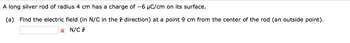 A long silver rod of radius 4 cm has a charge of -6 µC/cm on its surface.
(a) Find the electric field (in N/C in the direction) at a point 9 cm from the center of the rod (an outside point).
x N/C f