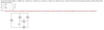 In the circuit shown below & = 76.9 V, R5 = 4.00, R3 = 2.00, R₂ = 2.200, 15 = 9.10 A, I4 = 6.10 A, and I₁ = 12.7 A. Find the current through R₂ and R3, and the values of the
resistors R₁ and R4.
12 15.7
13
3
3.33
R1
R4
=
✓ A
✓ A
Ω
X
Which loop will give you an equation with just R4 as the unknown? Did you follow the sign convention for the potential difference across each element in the loop?
R
R₂
R₁
www
14
15
www
R5
R3