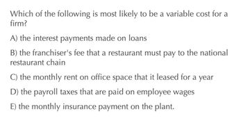 Which of the following is most likely to be a variable cost for a
firm?
A) the interest payments made on loans
B) the franchiser's fee that a restaurant must pay to the national
restaurant chain
C) the monthly rent on office space that it leased for a year
D) the payroll taxes that are paid on employee wages
E) the monthly insurance payment on the plant.