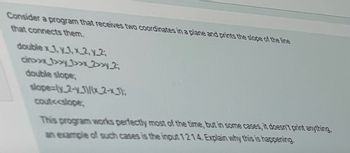 Consider a program that receives two coordinates in a plane and prints the slope of the line
that connects them.
double x_1, y1,x2, y_2;
cin>>x_1>>y_1>>x_2>>y_2;
double slope;
slope=(y_2-y-1)/(x2-x_1);
cout<<slope;
This program works perfectly most of the time, but in some cases, it doesn't print anything,
an example of such cases is the input 1214. Explain why this is happening.