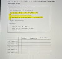 1. Trace the following program and fill in the values of the involved variables in the for loop of
octal2Decimal function.
int octal2Decimal(const string& octal)
{
int decimalValue =
0, octalDigit;
for (int i = 0; i < octal.length (); i++)
{
octalDigit
= octal[i] - '0';
decimalValue = decimalValue *
8 + octalDigit;
return decimalValue;
int main ()
{
string octal =
"34561";
cout << octal2Decimal(octal);
return 0;
decimalValue
i
octal[i]
octalDigit
1st iteration
2nd iteration
3rd iteration
4th iteration
5th iteration
