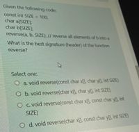 Given the following code:
const int SIZE = 100;
char a[SIZE];
char b[SIZE];
%3D
reverse(a, b, SIZE); // reverse all elements of b into a
What is the best signature (header) of the function
reverse?
Select one:
O a. void reverse(const char x[], char y[], int SIZE)
O b. void reverse(char x[], char y), int SIZE)
O c. void reverse(const char x[, const char y], int
SIZE)
O d. void reverse(char x[], const char y[), int SIZE)
