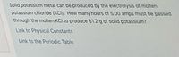 Solid potassium metal can be produced by the electrolysis of molten
potassium chloride (KCI). How many hours of 5.00 amps must be passed
through the molten KCI to produce 61.2 g of solid potassium?
Link to Physical Constants
Link to the Periodic Table
