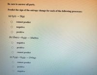 Be sure to answer all parts.
Predict the sign of the entropy change for each of the following processes:
(a) (s) → 21(g)
cannot predict
negative
positive
(b) 2Zn(s) + O2(g) – 2ZnO(s)
negative
positive
cannot prediet
(c) N2(g) + O2(g) → 2NO(g)
cannot predict
positive
negative
