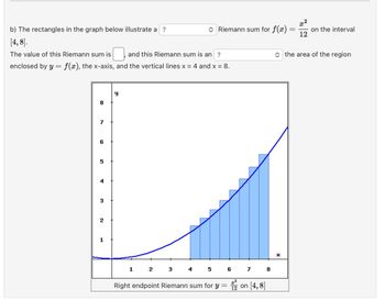 b) The rectangles in the graph below illustrate a ?
[4, 8].
The value of this Riemann sum is
$1 and this Riemann sum is an ?
enclosed by y = f(x), the x-axis, and the vertical lines x = 4 and x = 8.
8
7
6
5
4
3
2
1
Riemann sum for f(x):
y
1 2 3 4 5 6 7 8
Right endpoint Riemann sum for y =
12
on [4,8]
=
X
x²
2
12
on the interval
◆ the area of the region