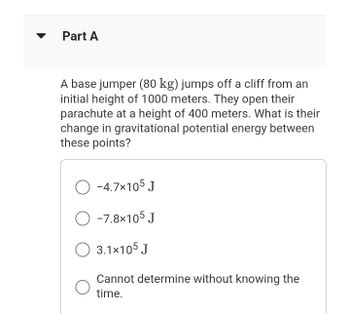 Part A
A base jumper (80 kg) jumps off a cliff from an
initial height of 1000 meters. They open their
parachute at a height of 400 meters. What is their
change in gravitational potential energy between
these points?
O-4.7×105 J
O -7.8×105 J
3.1×105 J
Cannot determine without knowing the
time.