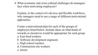 4. What economic and cross-cultural challenges do managers
face when motivating employees?
Explain, in the context of a diverse and flexible workforce,
why managers need to use a range of different motivational
approaches.
Create a motivational plan for each of the groups of
employees listed below. Include ideas on what kinds of
rewards or incentives would be appropriate for each group
a. Fast-food workers
b. Software development engineers
c. High school teachers
d. Construction site workers
e. nurses
