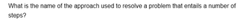 What is the name of the approach used to resolve a problem that entails a number of
steps?