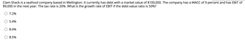 Clam Shack is a seafood company based in Wellington. It currently has debt with a market value of $100,000. The company has a WACC of 9 percent and has EBIT of
$9,000 in the next year. The tax rate is 20%. What is the growth rate of EBIT if the debt-value ratio is 50%?
7.2%
5.4%
8.4%
8.5%