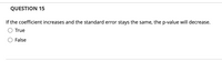 QUESTION 15
If the coefficient increases and the standard error stays the same, the p-value will decrease.
True
False
