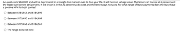 An asset costs $640,000 and will be depreciated in a straight-line manner over its four-year life. It will have no salvage value. The lessor can borrow at 6 percent and
the lessee can borrow at 6 percent. If the lessor is in the 20 percent tax bracket and the lessee pays no taxes. For what range of lease payments does the lease have
a positive NPV for both parties?
Between $184,561 and $184,699
Between $179,650 and $184,699
Between $179,650 and $184,561
The range does not exist