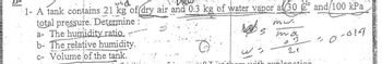 1- A tank contains 21 kg of dry air and 0.3 kg of water vapor al 30
mus.
total pressure. Determine:
a- The humidity ratio.
b- The relative humidity.
c- Volume of the tank.
ma
3
21
with explanation
and/100 kPa
30-019