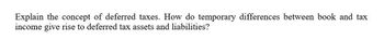 Explain the concept of deferred taxes. How do temporary differences between book and tax
income give rise to deferred tax assets and liabilities?