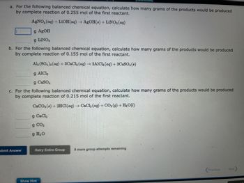 a. For the following balanced chemical equation, calculate how many grams of the products would be produced
by complete reaction of 0.255 mol of the first reactant.
AgNO3(aq) + LiOH(aq) → AgOH(s) + LiNO3(aq)
g AgOH
g LiNO3
b. For the following balanced chemical equation, calculate how many grams of the products would be produced
by complete reaction of 0.155 mol of the first reactant.
Al2(SO4)3(aq) + 3CaCl2 (aq) → 2AlCl3 (aq) + 3CaSO4 (8)
g AICI,
g CaSO4
c. For the following balanced chemical equation, calculate how many grams of the products would be produced
by complete reaction of 0.215 mol of the first reactant.
CaCO3 (8) + 2HCl(aq) → CaCl₂ (aq) + CO₂(g) + H₂O(1)
g CaCl₂
g CO2
g H₂O
ubmit Answer
Retry Entire Group 9 more group attempts remaining
Show Hint
Previous
Next