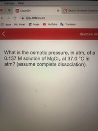 Window Help
101 Chem101
C Search Textbook Solutions
个 → C
A app.101edu.co
Apps
M Gmail Maps
YouTube
Translate
Question 36
What is the osmotic pressure, in atm, of a
0.137 M solution of MgCl2 at 37.0 °C in
atm? (assume complete dissociation).
