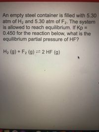 An empty steel container is filled with 5.30
atm of H2 and 5.30 atm of F2. The system
is allowed to reach equilibrium. If Kp =
0.450 for the reaction below, what is the
equilibrium partial pressure of HF?
%3D
H2 (g) + F2 (g) =2 HF (g)
