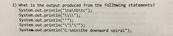 2) What is the output produced from the following statements?
System.out.println("\ta\tb\tc");
System.out.println("\\\\");
System.out.println("");
System.out.println("\"\"\"");
System.out.println("C:\nin\the downward spiral");