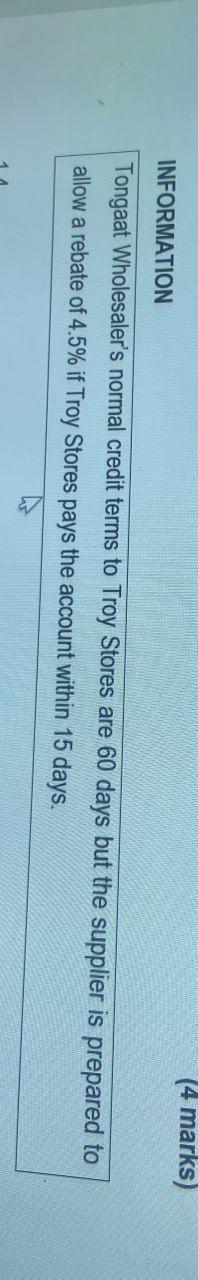 INFORMATION
(4 marks)
Tongaat Wholesaler's normal credit terms to Troy Stores are 60 days but the supplier is prepared to
allow a rebate of 4.5% if Troy Stores pays the account within
15
days.