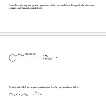 Draw the major organic product generated in the reaction below. Pay particular attention
to regio- and stereochemical detail.
CH₂CH₂CH3
НО.
Provide a detailed, step-by-step mechanism for the reaction shown below.
1.03
2. (CH₂)₂S
Br₂