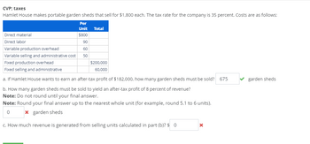 CVP; taxes
Hamlet House makes portable garden sheds that sell for $1,800 each. The tax rate for the company is 35 percent. Costs are as follows:
Per
Unit Total
$800
Direct material
Direct labor
Variable production overhead
90
60
Variable selling and administrative cost
50
Fixed production overhead
Fixed selling and administrative
$200,000
60,000
a. If Hamlet House wants to earn an after-tax profit of $182,000, how many garden sheds must be sold? 675
b. How many garden sheds must be sold to yield an after-tax profit of 8 percent of revenue?
Note: Do not round until your final answer.
Note: Round your final answer up to the nearest whole unit (for example, round 5.1 to 6 units).
0
* garden sheds
c. How much revenue is generated from selling units calculated in part (b)? $ 0
garden sheds