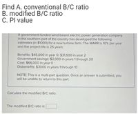 Find A. conventional B/C ratio
B. modified B/C ratio
C. Pl value
A government-funded wind-based electric power generation company
in the southern part of the country has developed the following
estimates (in $1000) for a new turbine farm. The MARR is 10% per year
and the project life is 25 years.
Benefits: $45,000 in year 0; $31,500 in year 2
Government savings: $2,000 in years 1 through 20
Cost: $66,000 in year 0
Disbenefits: $3000 in years 1 through 10
NOTE: This is a multi-part question. Once an answer is submitted, you
will be unable to return to this part.
Calculate the modified B/C ratio.
The modified B/C ratio is
