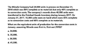 The Miracle Company had 20,000 units in process on December 31,
2016 which was 80% complete as to materials but only 40% complete as
to conversion costs. The company's records show 40,000 units were
transferred to the Finished Goods Inventory during January 2017. On
January 31, 2017, 15,000 units were on hand which were 30% complete
as to conversion costs and 60% complete as to materials.
What are the equivalent units of production for the conversion costs in
January, assuming Miracle uses first-in, first-out (FIFO)?
a. 34,000.
b. 35,000.
c. 36,500.
d. 41,500.