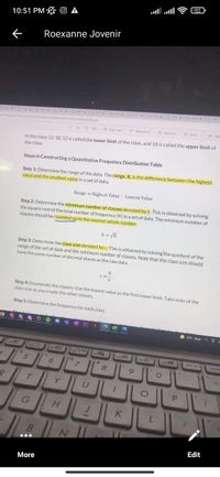 32
10:51 PM O A
Roexanne Jovenir
AD X
F x
ANx UN
Dr xa MC x
X Cax x
UNx
2/SECONDSEMESTER/STATS/OANNOATED pat
O Add text
V Oraw
Y Hig
+ 2 E Page view A Read aloud
In the class 12-18, 12 is called the lower limit of the class, and 18 is called the upper limit of
the class.
Steps in Constructing a Quantitative Frequency Distribution Table
Step 1: Determine the range of the data. The range, R, is the difference between the highest
value and the smallest value in a set of data.
Range = Highest Value - Lowest Value
Step 2: Determine the minimum number of classes denoted by k. This is obtained by solving
the square root of the total number of frequency (N) in a set of data. The minimum number of
classes should be rounded up to the nearest whole number.
k = VN
Step 3: Determine the class size denoted by c. This is obtained by solving the quotient of the
range of the set of data and the minimum number of classes. Note that the class size should
have the same number of decimal places as the raw data.
R
Step 4: Enumerate the classes. Use the lowest value as the first lower limit. Take note of the
class size as you create the other classes.
Step 5: Determine the frequency for each class.
O 33°C Haze A 6
no
F11
F12A
prt sc
Insor
7.
Y
P.
H.
K
...
Edit
More
