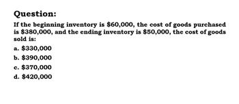 Question:
If the beginning inventory is $60,000, the cost of goods purchased
is $380,000, and the ending inventory is $50,000, the cost of goods
sold is:
a. $330,000
b. $390,000
c. $370,000
d. $420,000