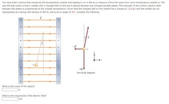 You have built a device that measures the temperature outside and displays it on a dial as a measure of how far away from room temperature outside is. The
way the dial works is that a needle with a charged ball on the end is placed between two charged parallel plates. The strength of the uniform electric field
between the plates is proportional to the outside temperature. Given that the charged ball on the needle has a charge of -2.4 μC and the needle can be
represented as a string with tension 0.350 N, and is at an angle of 14°, consider the following.
E
+
+
+
+
+
+
+
What is the mass of the object?
What is the magnitude of the electric field?
N/C
I
I
I
T
mg
free-body diagram