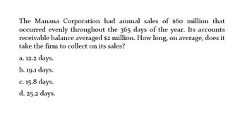 The Manana Corporation had annual sales of $60 million that
occurred evenly throughout the 365 days of the year. Its accounts
receivable balance averaged $2 million. How long, on average, does it
take the firm to collect on its sales?
a. 12.2 days.
b. 19.1 days.
c. 15.8 days.
d. 25.2 days.