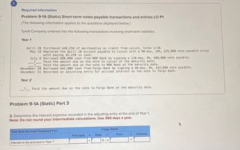 Required information
Problem 9-1A (Static) Short-term notes payable transactions and entries LO P1
[The following information applies to the questions displayed below.]
Tyrell Company entered into the following transactions involving short-term liabilities.
Year 1
April 20 Purchased $40,250 of merchandise on credit from Locust, terms n/30.
May 19 Replaced the April 20 account payable to Locust with a 90-day, 10 %, $35,000 note payable along
with paying $5,250 in cash.
July 8
Borrowed $80,000 cash from NBR Bank by signing a 120-day, 9%, $80,000 note payable.
Paid the amount due on the note to Locust at the maturity date.
Paid the amount due on the note to NBR Bank at the maturity date.
November 28 Borrowed $42,000 cash from Fargo Bank by signing a 60-day, 8%, $42,000 note payable.
December 31 Recorded an adjusting entry for accrued interest on the note to Fargo Bank.
Year 2
_? Paid the amount due on the note to Fargo Bank at the maturity date.
Problem 9-1A (Static) Part 3
3. Determine the interest expense recorded in the adjusting entry at the end of Year 1.
Note: Do not round your intermediate calculations. Use 360 days a year.
Year End Accrual Required For:
Fargo Bank
Principal
Rate
x
x
Time
Interest to be accrued in Year 1
x
% x
=
Interest