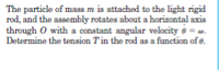 The particle of mass m is attached to the light rigid
rod, and the assembly rotates about a horizontal axis
through O with a constant angular velocity e = a.
Determine the tension T'in the rod as a function of e.
