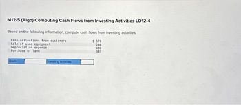 M12-5 (Algo) Computing Cash Flows from Investing Activities LO12-4
Based on the following information, compute cash flows from investing activities.
Cash collections from customers
Sale of used equipment
Depreciation expense
Purchase of land
Cash
investing activities
$ 570
240
400
303