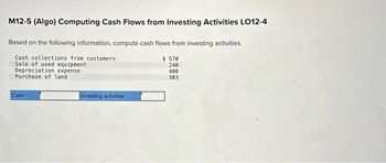 M12-5 (Algo) Computing Cash Flows from Investing Activities LO12-4
Based on the following information, compute cash flows from investing activities.
$ 570
240
Cash collections from customers
Sale of used equipment
Depreciation expense
Purchase of land i
400
303
Cash
investing activities